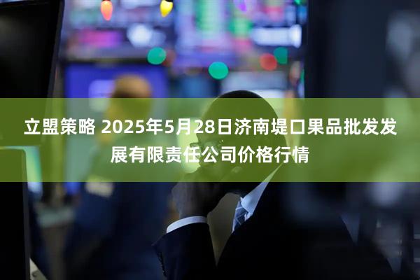 立盟策略 2025年5月28日济南堤口果品批发发展有限责任公司价格行情