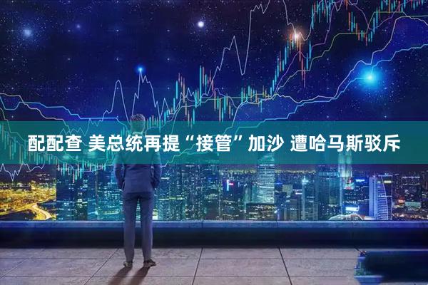配配查 美总统再提“接管”加沙 遭哈马斯驳斥