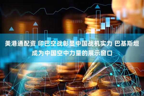 美港通配资 印巴空战彰显中国战机实力 巴基斯坦成为中国空中力量的展示窗口