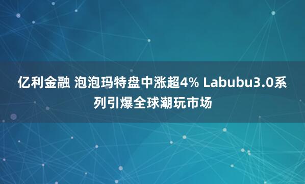 亿利金融 泡泡玛特盘中涨超4% Labubu3.0系列引爆全球潮玩市场