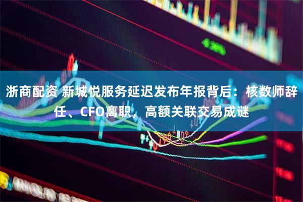 浙商配资 新城悦服务延迟发布年报背后：核数师辞任、CFO离职，高额关联交易成谜