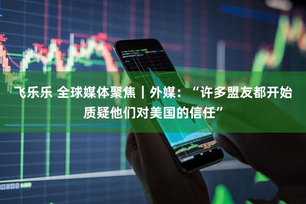 飞乐乐 全球媒体聚焦｜外媒：“许多盟友都开始质疑他们对美国的信任”