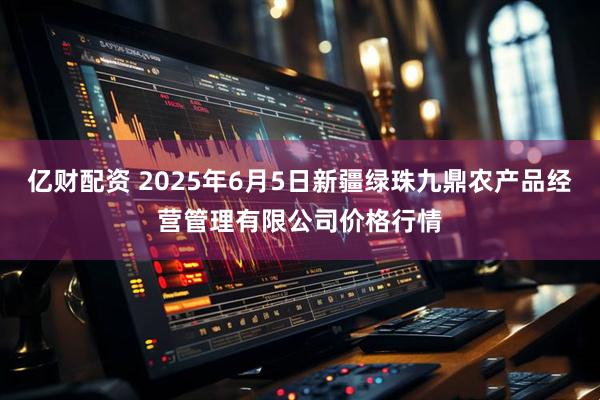 亿财配资 2025年6月5日新疆绿珠九鼎农产品经营管理有限公司价格行情