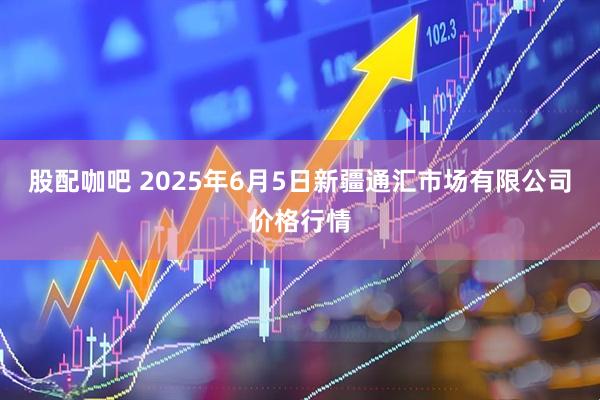 股配咖吧 2025年6月5日新疆通汇市场有限公司价格行情