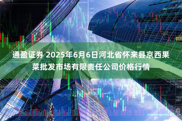 通盈证券 2025年6月6日河北省怀来县京西果菜批发市场有限责任公司价格行情