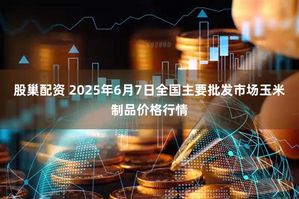 股巢配资 2025年6月7日全国主要批发市场玉米制品价格行情