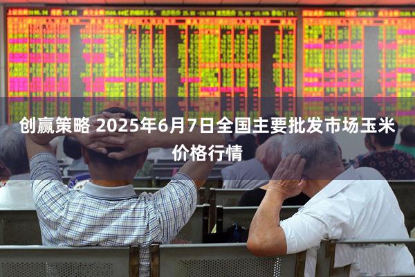 创赢策略 2025年6月7日全国主要批发市场玉米价格行情