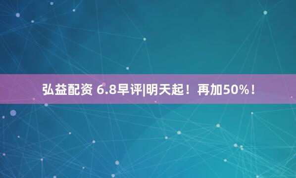 弘益配资 6.8早评|明天起！再加50%！