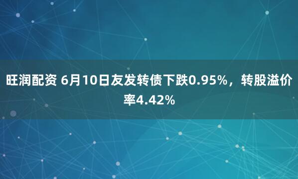 旺润配资 6月10日友发转债下跌0.95%，转股溢价率4.42%