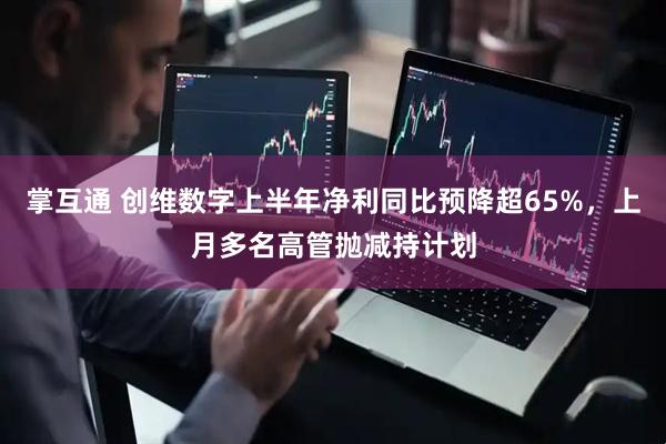 掌互通 创维数字上半年净利同比预降超65%，上月多名高管抛减持计划