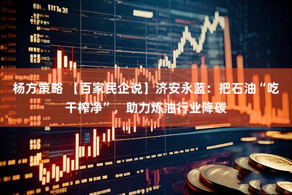 杨方策略 【百家民企说】济安永蓝：把石油“吃干榨净”，助力炼油行业降碳