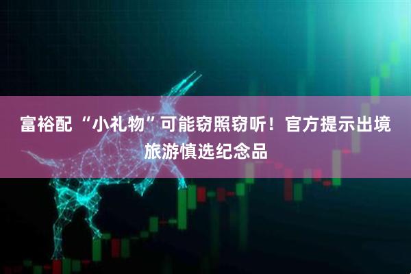 富裕配 “小礼物”可能窃照窃听！官方提示出境旅游慎选纪念品
