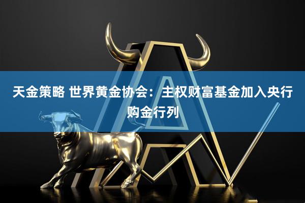 天金策略 世界黄金协会：主权财富基金加入央行购金行列