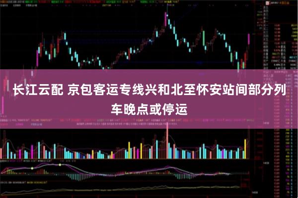 长江云配 京包客运专线兴和北至怀安站间部分列车晚点或停运