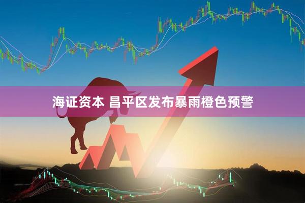 海证资本 昌平区发布暴雨橙色预警