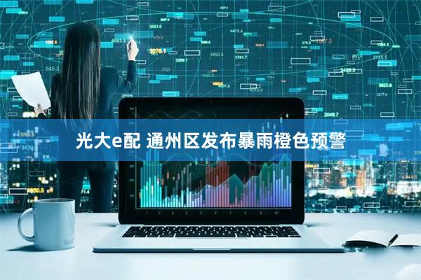 光大e配 通州区发布暴雨橙色预警