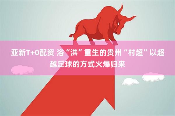 亚新T+0配资 浴“洪”重生的贵州“村超”以超越足球的方式火爆归来