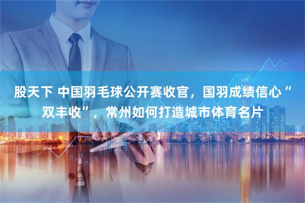 股天下 中国羽毛球公开赛收官，国羽成绩信心“双丰收”，常州如何打造城市体育名片