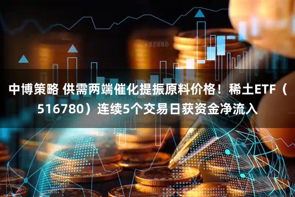 中博策略 供需两端催化提振原料价格！稀土ETF（516780）连续5个交易日获资金净流入