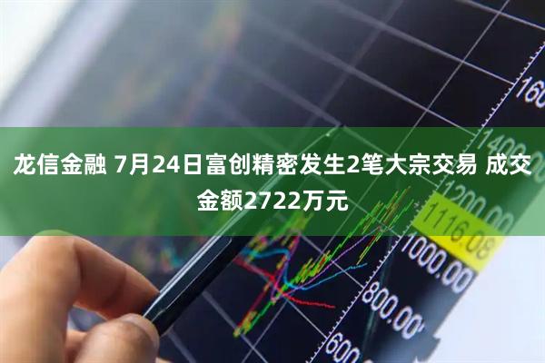 龙信金融 7月24日富创精密发生2笔大宗交易 成交金额2722万元