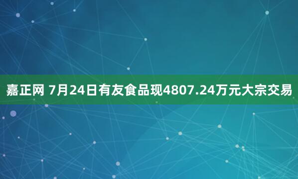 嘉正网 7月24日有友食品现4807.24万元大宗交易