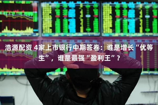 浩源配资 4家上市银行中期答卷：谁是增长“优等生”，谁是最强“盈利王”？