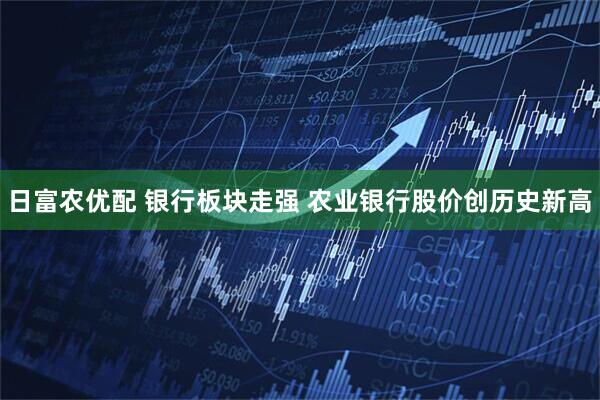 日富农优配 银行板块走强 农业银行股价创历史新高