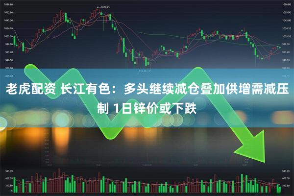 老虎配资 长江有色：多头继续减仓叠加供增需减压制 1日锌价或下跌