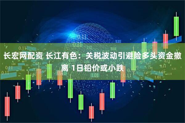 长宏网配资 长江有色：关税波动引避险多头资金撤离 1日铅价或小跌