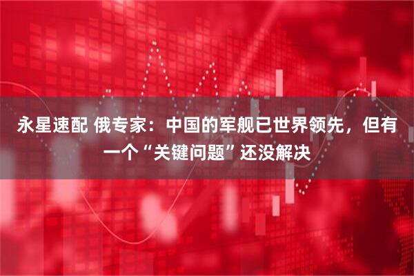 永星速配 俄专家：中国的军舰已世界领先，但有一个“关键问题”还没解决