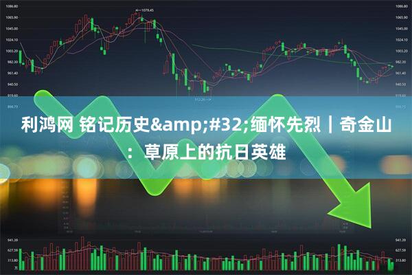 利鸿网 铭记历史&#32;缅怀先烈｜奇金山：草原上的抗日英雄