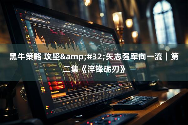 黑牛策略 攻坚&#32;矢志强军向一流｜第二集《淬锋砺刃》
