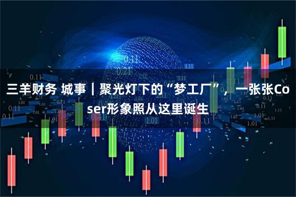 三羊财务 城事｜聚光灯下的“梦工厂”，一张张Coser形象照从这里诞生