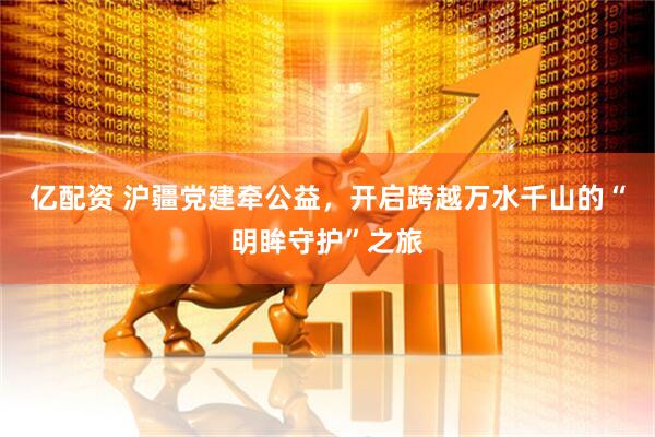 亿配资 沪疆党建牵公益，开启跨越万水千山的“明眸守护”之旅
