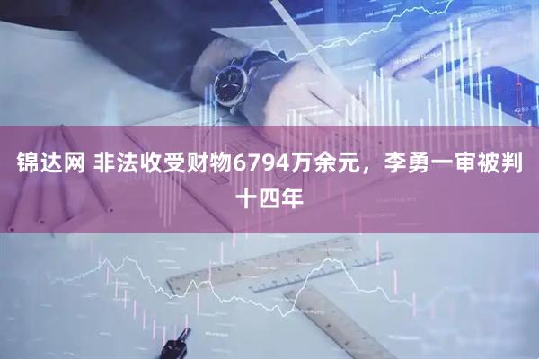 锦达网 非法收受财物6794万余元，李勇一审被判十四年