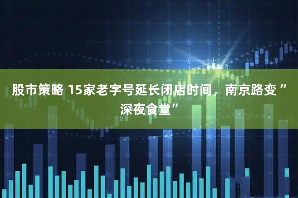 股市策略 15家老字号延长闭店时间，南京路变“深夜食堂”
