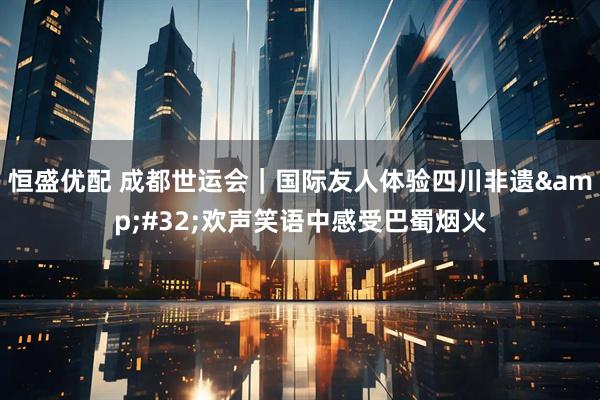 恒盛优配 成都世运会｜国际友人体验四川非遗&#32;欢声笑语中感受巴蜀烟火
