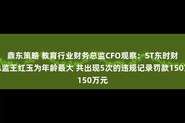鼎东策略 教育行业财务总监CFO观察：ST东时财务总监王红玉为年龄最大 共出现5次的违规记录罚款150万元