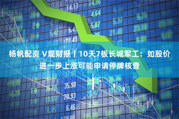 杨帆配资 V观财报｜10天7板长城军工：如股价进一步上涨可能申请停牌核查
