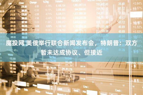 魔投网 美俄举行联合新闻发布会，特朗普：双方暂未达成协议、但接近