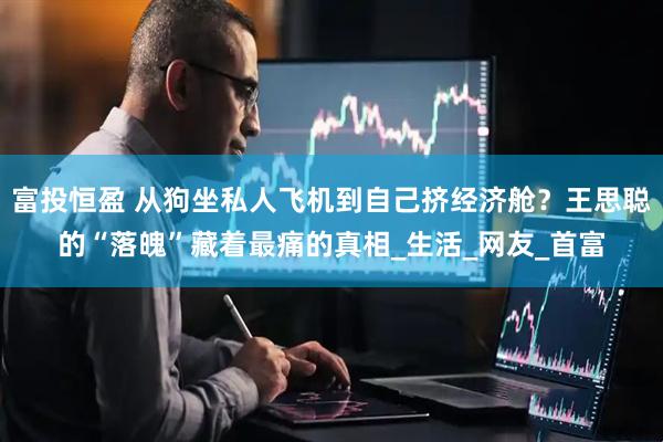 富投恒盈 从狗坐私人飞机到自己挤经济舱？王思聪的“落魄”藏着最痛的真相_生活_网友_首富
