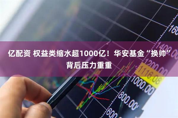 亿配资 权益类缩水超1000亿！华安基金“换帅”背后压力重重