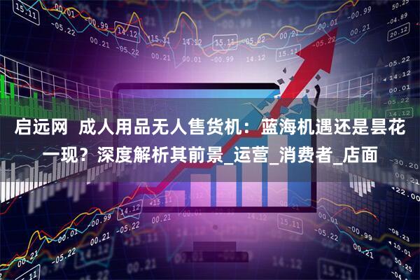 启远网  成人用品无人售货机：蓝海机遇还是昙花一现？深度解析其前景_运营_消费者_店面