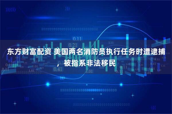 东方财富配资 美国两名消防员执行任务时遭逮捕，被指系非法移民