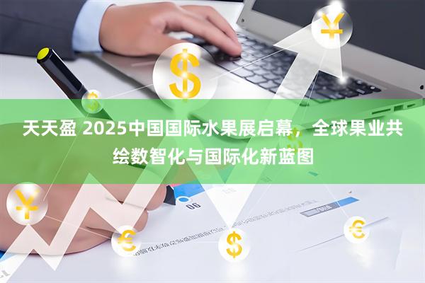 天天盈 2025中国国际水果展启幕，全球果业共绘数智化与国际化新蓝图