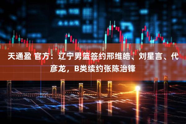 天通盈 官方：辽宁男篮签约邢维皓、刘星言、代彦龙，B类续约张陈治锋