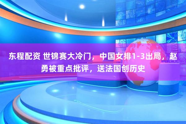 东程配资 世锦赛大冷门，中国女排1-3出局，赵勇被重点批评，送法国创历史