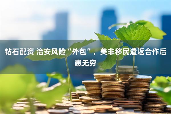 钻石配资 治安风险“外包”，美非移民遣返合作后患无穷