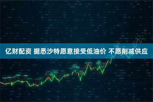 亿财配资 据悉沙特愿意接受低油价 不愿削减供应
