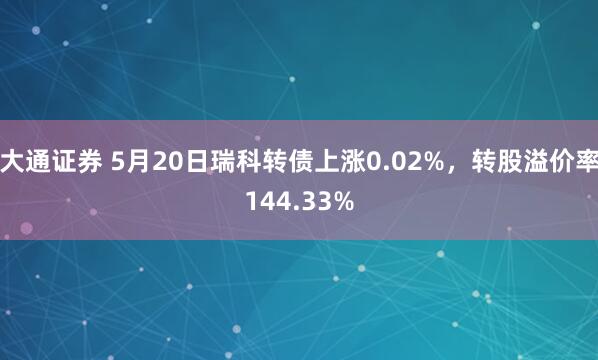 大通证券 5月20日瑞科转债上涨0.02%，转股溢价率144.33%